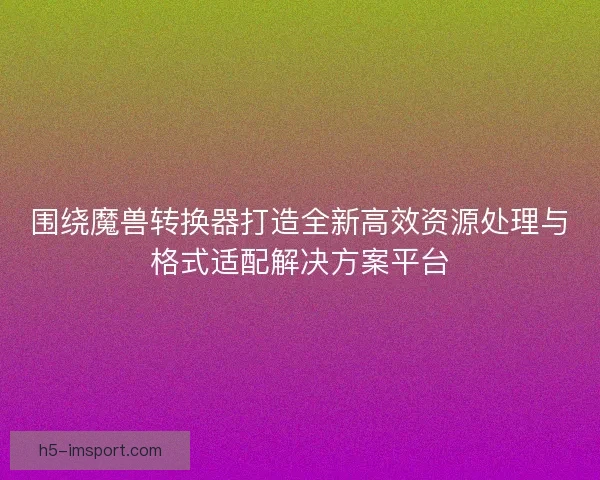 围绕魔兽转换器打造全新高效资源处理与格式适配解决方案平台