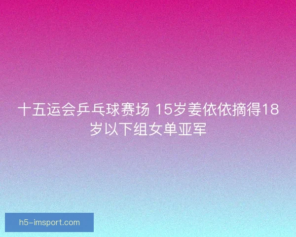 十五运会乒乓球赛场 15岁姜依依摘得18岁以下组女单亚军